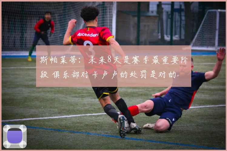 斯帕莱蒂：未来8天是赛季最重要阶段 俱乐部对卡卢卢的处罚是对的