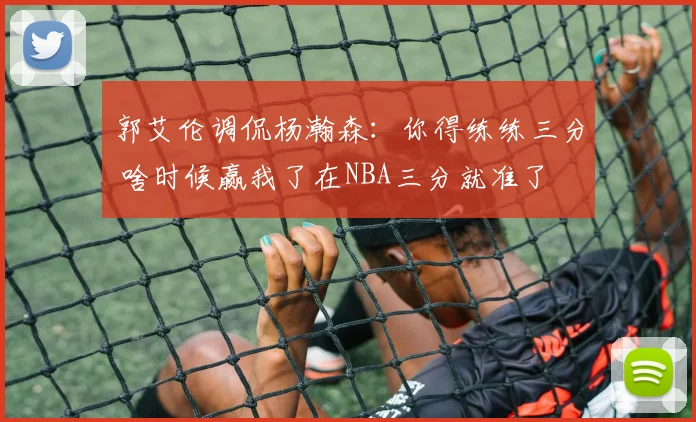 郭艾伦调侃杨瀚森：你得练练三分 啥时候赢我了在NBA三分就准了