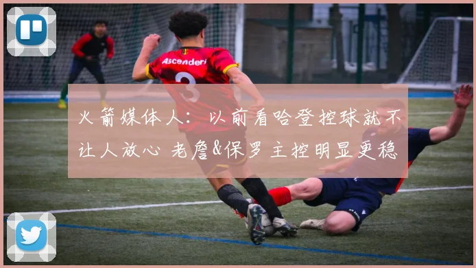 火箭媒体人：以前看哈登控球就不让人放心 老詹&保罗主控明显更稳
