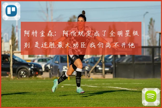 阿特金森：阿伦蜕变成了全明星级别 是连胜最大功臣 我们离不开他