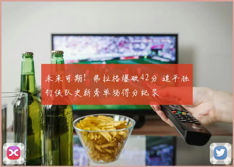 未来可期！弗拉格爆砍42分 追平独行侠队史新秀单场得分纪录