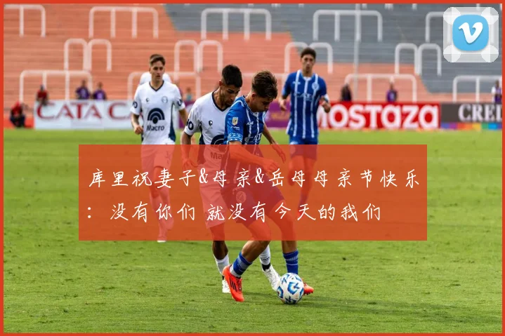 库里祝妻子&母亲&岳母母亲节快乐：没有你们 就没有今天的我们