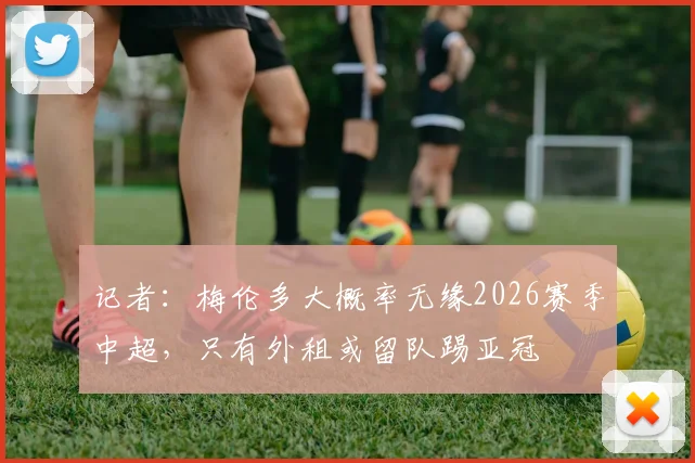记者：梅伦多大概率无缘2026赛季中超，只有外租或留队踢亚冠