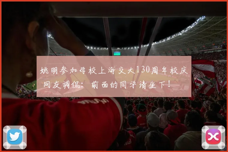 姚明参加母校上海交大130周年校庆 网友调侃：前面的同学请坐下！