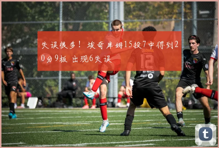 失误很多！埃奇库姆15投7中得到20分9板 出现6失误