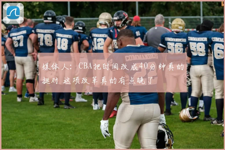 媒体人：CBA把时间改成40分钟真的挺对 这项改革真的有点晚了