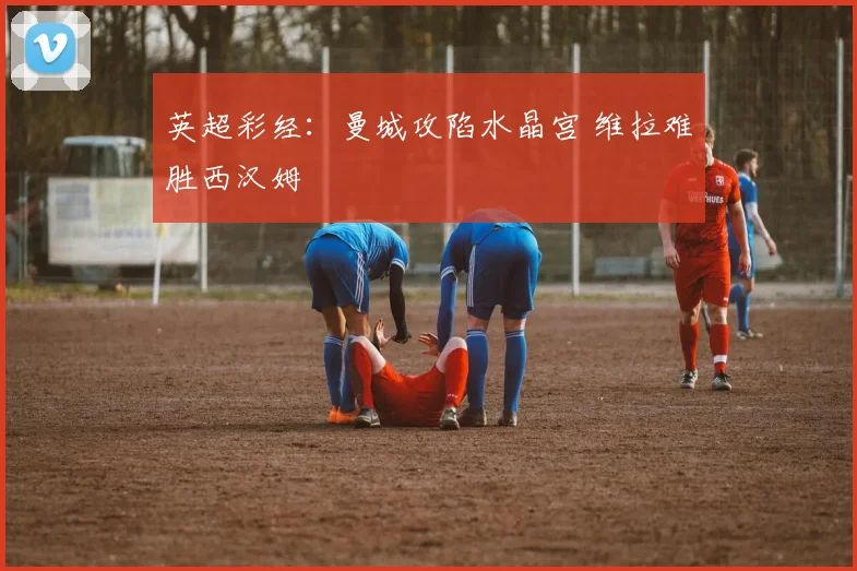 英超彩经：曼城攻陷水晶宫 维拉难胜西汉姆